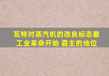 瓦特对蒸汽机的改良标志着工业革命开始 霸主的地位